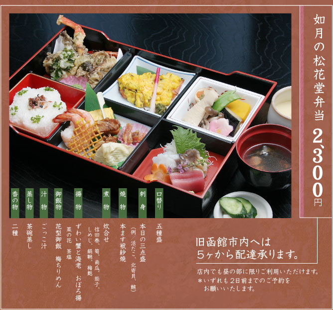 如月の松花堂弁当2、300円（税込）
旧函館市内へは5ヶから配達承ります。
店内でも昼の部に限りご利用いただけます。
＊いずれも2日前までのご予約をお願いいたします。
口替り／五種盛、刺　身／本日の三点盛（例／活だこ、北寄貝、鮪）、焼　物／本ます袱紗焼、煮　物／炊合せ（信田巻、筍、南瓜、茄子、しめじ、絹鞘、梅麩）、揚　物／ずわい蟹と海老　おぼろ揚　菜の花　茶塩、御飯物／花型御飯　梅ちりめん、汁物／ごっこ汁、蒸し物／茶碗蒸し、香の物／二種